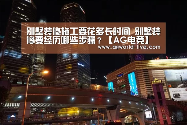 别墅装修施工要花多长时间 别墅装修要经历哪些步骤?【AG电竞】(图1) AG电竞